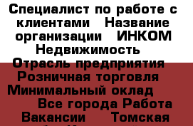 Специалист по работе с клиентами › Название организации ­ ИНКОМ-Недвижимость › Отрасль предприятия ­ Розничная торговля › Минимальный оклад ­ 60 000 - Все города Работа » Вакансии   . Томская обл.,Кедровый г.